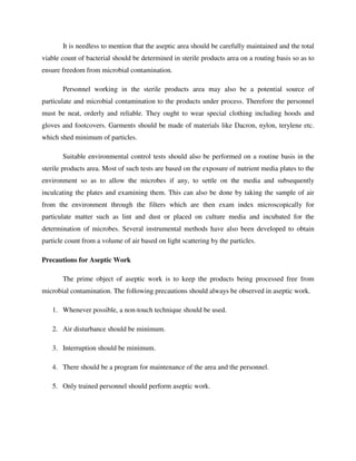 It is needless to mention that the aseptic area should be carefully maintained and the total
viable count of bacterial should be determined in sterile products area on a routing basis so as to
ensure freedom from microbial contamination.
Personnel working in the sterile products area may also be a potential source of
particulate and microbial contamination to the products under process. Therefore the personnel
must be neat, orderly and reliable. They ought to wear special clothing including hoods and
gloves and footcovers. Garments should be made of materials like Dacron, nylon, terylene etc.
which shed minimum of particles.
Suitable environmental control tests should also be performed on a routine basis in the
sterile products area. Most of such tests are based on the exposure of nutrient media plates to the
environment so as to allow the microbes if any, to settle on the media and subsequently
inculcating the plates and examining them. This can also be done by taking the sample of air
from the environment through the filters which are then exam index microscopically for
particulate matter such as lint and dust or placed on culture media and incubated for the
determination of microbes. Several instrumental methods have also been developed to obtain
particle count from a volume of air based on light scattering by the particles.
Precautions for Aseptic Work
The prime object of aseptic work is to keep the products being processed free from
microbial contamination. The following precautions should always be observed in aseptic work.
1. Whenever possible, a non-touch technique should be used.
2. Air disturbance should be minimum.
3. Interruption should be minimum.
4. There should be a program for maintenance of the area and the personnel.
5. Only trained personnel should perform aseptic work.
 