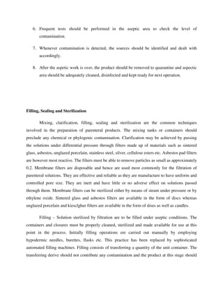 6. Frequent tests should be performed in the aseptic area to check the level of
contamination.
7. Whenever contamination is detected, the sources should be identified and dealt with
accordingly.
8. After the aspetic work is over, the product should be removed to quarantine and aspectic
area should be adequately cleaned, disinfected and kept ready for next operation.
Filling, Sealing and Sterilization
Mixing, clarification, filling, sealing and sterilization are the common techniques
involved in the preparation of parenteral products. The mixing tanks or containers should
preclude any chemical or phylogenic contamination. Clarification may be achieved by passing
the solutions under differential pressure through filters made up of materials such as sintered
glass, asbestos, unglazed porcelain, stainless steel, silver, cellulose esters etc. Asbestos pad filters
are however most reactive. The filters must be able to remove particles as small as approximately
0.2. Membrane filters are disposable and hence are used most commonly for the filtration of
parenteral solutions. They are effective and reliable as they are manufacture to have uniform and
controlled pore size. They are inert and have little or no adverse effect on solutions passed
through them. Membrane filters can be sterilized either by means of steam under pressure or by
ethylene oxide. Sintered glass and asbestos filters are available in the form of discs whereas
unglazed porcelain and kiesclghur filters are available in the form of dises as well as candles.
Filling – Solution sterilized by filtration are to be filled under aseptic conditions. The
containers and closures must be properly cleaned, sterilized and made available for use at this
point in the process. Initially filling operations ere carried out manually by employing
hypodermic needles, burettes, flasks etc. This practice has been replaced by sophisticated
automated filling machines. Filling consists of transferring a quantity of the unit container. The
transferring derive should not contribute any contamination and the product at this stage should
 