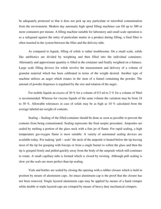 be adequately protected so that it does not pick up any particulate or microbial contamination
from the environment. Modern day automatic high speed filling machines can fill up to 300 or
more containers per minute. A filling machine suitable for laboratory and small scale operation is
as a safeguard against the entry of particulate matter in a product during filling, a final filter is
often inserted in the system between the filter and the delivery tube.
As compared to liquids, filling of solids is rather troublesome. On a small scale, solids
like antibiotics are divided by weighting and then filled into the individual containers.
Alternately and approximate quantity is filled in the container and finally weighted on a balance.
Large scale filling devices for solids involve the measurement and delivery of a volume of
granular material which has been calibrated in terms of the weight desired. Another type of
machine utilizes an auger which rotates in the stem of a funnel containing the powder. The
amount of powder dispenses is regulated by the size and rotation of the auger.
For mobile liquids an excess of 20 % for a volume of 0.5 ml to 2 % for a volume of 50ml
is recommended. Whereas for viscous liquids of the same volume the variation may be from 24
to 30 %. Allowable tolerances in case of solids may be as high as 10 % calculated from the
average labeled net weight of contents.
Sealing – Sealing of the filled container should be done as soon as possible to prevent the
contents from being contaminated. Sealing represents the final aseptic procedure. Ampoules are
sealed by melting a portion of the glass neck with a fine jet of flame. For rapid sealing, a high
temperature gas-oxygen flame is most suitable. A variety of automated sealing devices are
available today. For making ‘pull – seals’ the neck of the ampoule is heated below the tip leaving
most of the tip for grasping with forceps or from a single burner to soften the glass and then the
tip is grasped firmly and pulled quickly away from the body of the ampoule which still continues
to rotate. A small capillary tube is formed which is closed by twisting. Although pull sealing is
slow yet the seals are more perfect than tip sealing.
Vials and bottles are sealed by closing the opening with a rubber closure which is held in
position by means of aluminuim caps. An intact aluminuim cap is the proof that the closure has
not been removed. Single layered aluminuim caps may be applied by means of a hand crimper
while double or triple layered caps are crimped by means of heavy duty mechanical crimpers.
 