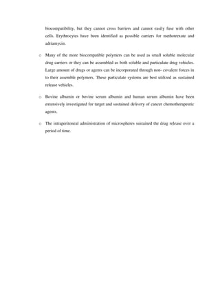 biocompatibility, but they cannot cross barriers and cannot easily fuse with other
cells. Erythrocytes have been identified as possible carriers for methotrexate and
adriamycin.
o Many of the more biocompatible polymers can be used as small soluble molecular
drug carriers or they can be assembled as both soluble and particulate drug vehicles.
Large amount of drugs or agents can be incorporated through non- covalent forces in
to their assemble polymers. These particulate systems are best utilized as sustained
release vehicles.
o Bovine albumin or bovine serum albumin and human serum albumin have been
extensively investigated for target and sustained delivery of cancer chemotherapeutic
agents.
o The intraperitoneal administration of microspheres sustained the drug release over a
period of time.
 
