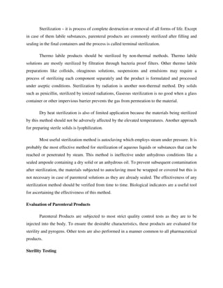 Sterilization – it is process of complete destruction or removal of all forms of life. Except
in case of them labile substances, parenteral products are commonly sterilized after filling and
sealing in the final containers and the process is called terminal sterilization.
Thermo labile products should be sterilized by non-thermal methods. Thermo labile
solutions are mostly sterilized by filtration through bacteria proof filters. Other thermo labile
preparations like colloids, oleaginous solutions, suspensions and emulsions may require a
process of sterilizing each component separately and the product is formulated and processed
under aseptic conditions. Sterilization by radiation is another non-thermal method. Dry solids
such as penicillin, sterilized by ionized radiations, Gaseous sterilization is no good when a glass
container or other impervious barrier prevents the gas from permeation to the material.
Dry heat sterilization is also of limited application because the materials being sterilized
by this method should not be adversely affected by the elevated temperatures. Another approach
for preparing sterile solids is lyophilization.
Most useful sterilization method is autoclaving which employs steam under pressure. It is
probably the most effective method for sterilization of aqueous liquids or substances that can be
reached or penetrated by steam. This method is ineffective under anhydrous conditions like a
sealed ampoule containing a dry solid or an anhydrous oil. To prevent subsequent contamination
after sterilization, the materials subjected to autoclaving must be wrapped or covered but this is
not necessary in case of parenteral solutions as they are already sealed. The effectiveness of any
sterilization method should be verified from time to time. Biological indicators are a useful tool
for ascertaining the effectiveness of this method.
Evaluation of Parenteral Products
Parenteral Products are subjected to most strict quality control tests as they are to be
injected into the body. To ensure the desirable characteristics, these products are evaluated for
sterility and pyrogens. Other tests are also performed in a manner common to all pharmaceutical
products.
Sterility Testing
 