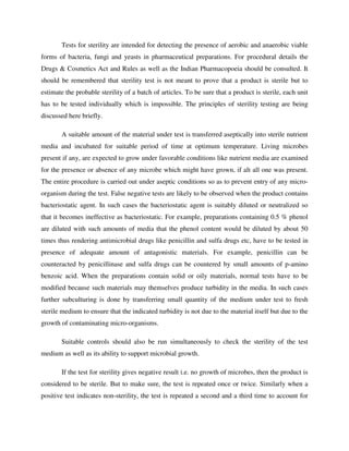 Tests for sterility are intended for detecting the presence of aerobic and anaerobic viable
forms of bacteria, fungi and yeasts in pharmaceutical preparations. For procedural details the
Drugs & Cosmetics Act and Rules as well as the Indian Pharmacopoeia should be consulted. It
should be remembered that sterility test is not meant to prove that a product is sterile but to
estimate the probable sterility of a batch of articles. To be sure that a product is sterile, each unit
has to be tested individually which is impossible. The principles of sterility testing are being
discussed here briefly.
A suitable amount of the material under test is transferred aseptically into sterile nutrient
media and incubated for suitable period of time at optimum temperature. Living microbes
present if any, are expected to grow under favorable conditions like nutrient media are examined
for the presence or absence of any microbe which might have grown, if alt all one was present.
The entire procedure is carried out under aseptic conditions so as to prevent entry of any micro-
organism during the test. False negative tests are likely to be observed when the product contains
bacteriostatic agent. In such cases the bacteriostatic agent is suitably diluted or neutralized so
that it becomes ineffective as bacteriostatic. For example, preparations containing 0.5 % phenol
are diluted with such amounts of media that the phenol content would be diluted by about 50
times thus rendering antimicrobial drugs like penicillin and sulfa drugs etc, have to be tested in
presence of adequate amount of antagonistic materials. For example, penicillin can be
counteracted by penicillinase and sulfa drugs can be countered by small amounts of p-amino
benzoic acid. When the preparations contain solid or oily materials, normal tests have to be
modified because such materials may themselves produce turbidity in the media. In such cases
further subculturing is done by transferring small quantity of the medium under test to fresh
sterile medium to ensure that the indicated turbidity is not due to the material itself but due to the
growth of contaminating micro-organisms.
Suitable controls should also be run simultaneously to check the sterility of the test
medium as well as its ability to support microbial growth.
If the test for sterility gives negative result i.e. no growth of microbes, then the product is
considered to be sterile. But to make sure, the test is repeated once or twice. Similarly when a
positive test indicates non-sterility, the test is repeated a second and a third time to account for
 