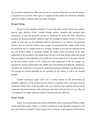 any accidental contamination. When the test fails for second and third time also then the product
is declared to be non-sterile. Once again it is emphasized that sterility tests should be performed
under strict aseptic conditions following aseptic techniques.
Pyrogen Testing
Pyrogens are the metabolic products of living or the dead microbes which cause a pyretic
reaction upon injection. Pyretic reaction includes malaise, headache and increased body
temperature. In man the pyrogenic reaction is manifested by fever and chills. Chemically
pyrogens are lip polysaccharides soluble in water but insoluble in organic solvents. As they are
soluble in water they are not eliminated either by autoclaving or by filtration. All parenteral
products must be tested for freedom from pyrogens. Recommended test employs rabbit as the
test animal because it is highly sensitive to pyrogens. Samples to be tested are injected into the
ear vein of three rabbits to determine whether the sample causes an increase in the body
temperature of the test animal. The sample passes the test if at no time during a three hour period
following injection, the temperature of any rabbit rises by more than 0.6 o
C or the sum of the rise
for the three rabbits exceeds 1.4 o
C . Earlier, the body temperature of the test animals was
measured by inserting thermometer into rabbits anus and manually recording the temperature.
Nowadays the temperature is measured by employing automatic temperature recording devices.
The pyrogen test should preferably be run separately on the vehicle as well as the finished
products.
Limulus Amebocyte Lysate (LAL) test is another method for the determination of
pyrogenic endotoxins. In this method the test solution is combined with a cell lysate from the
amebocytes (blood cells) of the horseshoe crab. Any endotoxin that might be present will be
coagulated with protein fraction of the amebocytes and result in the formation of a gel. This test
is considered to be simple, rapid and of greater sensitivity than the rabbit test.
Clarity Testing
Clarity test are performed to prevent the distribution and use of parenteral Products which
contain particulate matter. Clarity is a critical consideration in the injectable preparations. The
basic and traditional method of clarity testing consists of human visual inspection with the aid of
 
