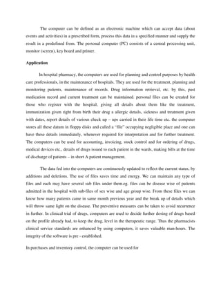 The computer can be defined as an electronic machine which can accept data (about
events and activities) in a prescribed form, process this data in a specified manner and supply the
result in a predefined from. The personal computer (PC) consists of a central processing unit,
monitor (screen), key board and printer.
Application
In hospital pharmacy, the computers are used for planning and control purposes by health
care professionals, in the maintenance of hospitals. They are used for the treatment, planning and
monitoring patients, maintenance of records. Drug information retrieval, etc. by this, past
medication record and current treatment can be maintained. personal files can be created for
those who register with the hospital, giving all details about them like the treatment,
immunization given right from birth their drug a allergic details, sickness and treatment given
with dates, report details of various check up – ups carried in their life time etc. the computer
stores all these datum in floppy disks and called a “file” occupying negligible place and one can
have these details immediately, whenever required for interpretation and for further treatment.
The computers can be used for accounting, invoicing, stock control and for ordering of drugs,
medical devices etc., details of drugs issued to each patient in the wards, making bills at the time
of discharge of patients – in short A patient management.
The data fed into the computers are continuously updated to reflect the current status, by
additions and deletions. The use of files saves time and energy. We can maintain any type of
files and each may have several sub files under them.eg. files can be disease wise of patients
admitted in the hospital with sub-files of sex wise and age group wise. From these files we can
know how many patients came in same month previous year and the break up of details which
will throw same light on the disease. The preventive measures can be taken to avoid recurrence
in further. In clinical trial of drugs, computers are used to decide further dosing of drugs based
on the profile already had, to keep the drug, level in the therapeutic range. Thus the pharmacists
clinical service standards are enhanced by using computers, it saves valuable man-hours. The
integrity of the software is pre - established.
In purchases and inventory control, the computer can be used for
 