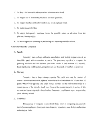 1. To detect the items which have reached minimum order level.
2. To prepare list of items to be purchased and their quantities.
3. To prepare purchase orders for vendors and avoid duplicate order.
4. To make staggered orders.
5. To detect infrequently purchased items for possible return or elevation from the
pharmacy’s drug supply.
6. To produce periodic summary of purchasing and inventory control statistics.
Characteristics of a Computer
1. Speed:
Computers can perform arithmetic calculations and logical comparisons at an
incredible speed with remarkable accuracy. The processing speed of a computer is
generally measured in nano seconds (one nano second = one billionth of a second).
Equivalently one could say that, computers can add thousands of numbers in a second.
2. Storage:
Computers have a larger storage capacity. We could store say the contents of
around two hundred sheets of paper on a medium which is not even half of one sheet of
paper. What would typically take larger storage cabinets can be comfortable stored in a
storage device of the size of a lunch box. However the storage capacity is useless if it is
not matched by an easy retrieval mechanism. Computers excel in this aspect by providing
quick and easy access.
3. Accuracy:
The accuracy of computer is consistently high. Errors is computing are generally
due to human negligence (inaccurate data, improper procedure, poor design), rather than
technological faults.
 