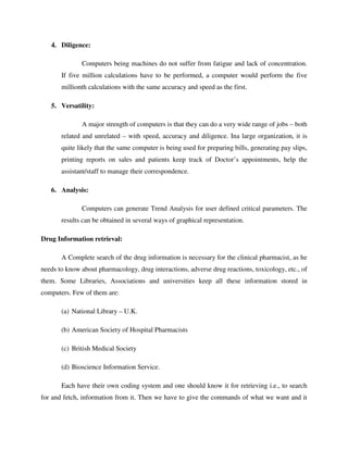 4. Diligence:
Computers being machines do not suffer from fatigue and lack of concentration.
If five million calculations have to be performed, a computer would perform the five
millionth calculations with the same accuracy and speed as the first.
5. Versatility:
A major strength of computers is that they can do a very wide range of jobs – both
related and unrelated – with speed, accuracy and diligence. Ina large organization, it is
quite likely that the same computer is being used for preparing bills, generating pay slips,
printing reports on sales and patients keep track of Doctor’s appointments, help the
assistant/staff to manage their correspondence.
6. Analysis:
Computers can generate Trend Analysis for user defined critical parameters. The
results can be obtained in several ways of graphical representation.
Drug Information retrieval:
A Complete search of the drug information is necessary for the clinical pharmacist, as he
needs to know about pharmacology, drug interactions, adverse drug reactions, toxicology, etc., of
them. Some Libraries, Associations and universities keep all these information stored in
computers. Few of them are:
(a) National Library – U.K.
(b) American Society of Hospital Pharmacists
(c) British Medical Society
(d) Bioscience Information Service.
Each have their own coding system and one should know it for retrieving i.e., to search
for and fetch, information from it. Then we have to give the commands of what we want and it
 