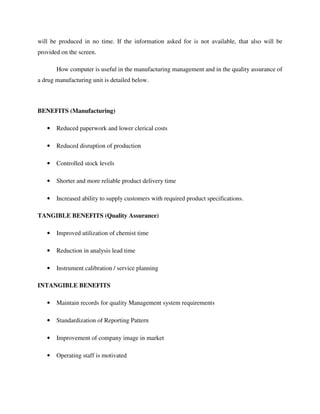 will be produced in no time. If the information asked for is not available, that also will be
provided on the screen.
How computer is useful in the manufacturing management and in the quality assurance of
a drug manufacturing unit is detailed below.
BENEFITS (Manufacturing)
• Reduced paperwork and lower clerical costs
• Reduced disruption of production
• Controlled stock levels
• Shorter and more reliable product delivery time
• Increased ability to supply customers with required product specifications.
TANGIBLE BENEFITS (Quality Assurance)
• Improved utilization of chemist time
• Reduction in analysis lead time
• Instrument calibration / service planning
INTANGIBLE BENEFITS
• Maintain records for quality Management system requirements
• Standardization of Reporting Pattern
• Improvement of company image in market
• Operating staff is motivated
 