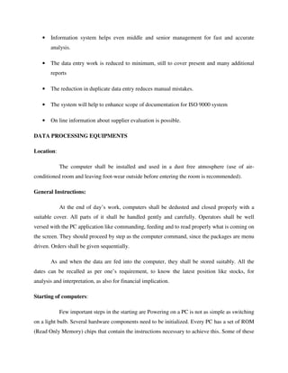 • Information system helps even middle and senior management for fast and accurate
analysis.
• The data entry work is reduced to minimum, still to cover present and many additional
reports
• The reduction in duplicate data entry reduces manual mistakes.
• The system will help to enhance scope of documentation for ISO 9000 system
• On line information about supplier evaluation is possible.
DATA PROCESSING EQUIPMENTS
Location:
The computer shall be installed and used in a dust free atmosphere (use of air-
conditioned room and leaving foot-wear outside before entering the room is recommended).
General Instructions:
At the end of day’s work, computers shall be dedusted and closed properly with a
suitable cover. All parts of it shall be handled gently and carefully. Operators shall be well
versed with the PC application like commanding, feeding and to read properly what is coming on
the screen. They should proceed by step as the computer command, since the packages are menu
driven. Orders shall be given sequentially.
As and when the data are fed into the computer, they shall be stored suitably. All the
dates can be recalled as per one’s requirement, to know the latest position like stocks, for
analysis and interpretation, as also for financial implication.
Starting of computers:
Few important steps in the starting are Powering on a PC is not as simple as switching
on a light bulb. Several hardware components need to be initialized. Every PC has a set of ROM
(Read Only Memory) chips that contain the instructions necessary to achieve this. Some of these
 