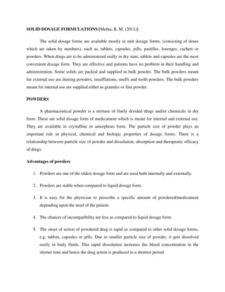 SOLID DOSAGE FORMULATIONS [Metha, R. M. (2011)]
The solid dosage forms are available mostly in unit dosage forms, (consisting of doses
which are taken by numbers), such as, tablets, capsules, pills, pastilles, lozenges, cachets or
powders. When drugs are to be administered orally in dry state, tablets and capsules are the most
convenient dosage form. They are effective and patients have no problem in their handling and
administration. Some solids are packed and supplied in bulk powder. The bulk powders meant
for external use are dusting powders, insufflations, snuffs and tooth powders. The bulk powders
meant for internal use are supplied either as granules or fine powder.
POWDERS
A pharmaceutical powder is a mixture of finely divided drugs and/or chemicals in dry
form. These are solid dosage form of medicament which is meant for internal and external use.
They are available in crystalline or amorphous form. The particle size of powder plays an
important role in physical, chemical and biologic properties of dosage forms. There is a
relationship between particle size of powder and dissolution, absorption and therapeutic efficacy
of drugs.
Advantages of powders
1. Powders are one of the oldest dosage form and are used both internally and externally.
2. Powders are stable when compared to liquid dosage form.
3. It is easy for the physician to prescribe a specific amount of powdered/medicament
depending upon the need of the patient.
4. The chances of incompatibility are less as compared to liquid dosage form.
5. The onset of action of powdered drug is rapid as compared to other solid dosage forms,
e.g. tablets, capsules or pills. Due to smaller particle size of powder, it gets dissolved
easily in body fluids. This rapid dissolution increases the blood concentration in the
shorter time and hence the drug action is produced in a shortest period.
 