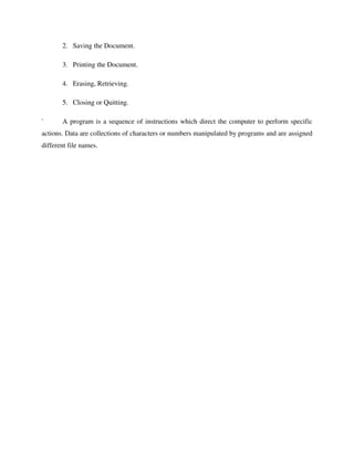2. Saving the Document.
3. Printing the Document.
4. Erasing, Retrieving.
5. Closing or Quitting.
` A program is a sequence of instructions which direct the computer to perform specific
actions. Data are collections of characters or numbers manipulated by programs and are assigned
different file names.
 