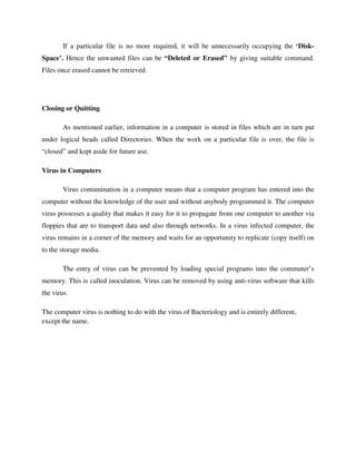 If a particular file is no more required, it will be unnecessarily occupying the ‘Disk-
Space’. Hence the unwanted files can be “Deleted or Erased” by giving suitable command.
Files once erased cannot be retrieved.
Closing or Quitting
As mentioned earlier, information in a computer is stored in files which are in turn put
under logical heads called Directories. When the work on a particular file is over, the file is
“closed” and kept aside for future use.
Virus in Computers
Virus contamination in a computer means that a computer program has entered into the
computer without the knowledge of the user and without anybody programmed it. The computer
virus possesses a quality that makes it easy for it to propagate from one computer to another via
floppies that are to transport data and also through networks. In a virus infected computer, the
virus remains in a corner of the memory and waits for an opportunity to replicate (copy itself) on
to the storage media.
The entry of virus can be prevented by loading special programs into the commuter’s
memory. This is called inoculation. Virus can be removed by using anti-virus software that kills
the virus.
The computer virus is nothing to do with the virus of Bacteriology and is entirely different,
except the name.
 