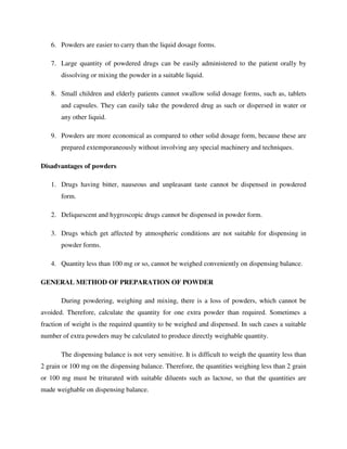 6. Powders are easier to carry than the liquid dosage forms.
7. Large quantity of powdered drugs can be easily administered to the patient orally by
dissolving or mixing the powder in a suitable liquid.
8. Small children and elderly patients cannot swallow solid dosage forms, such as, tablets
and capsules. They can easily take the powdered drug as such or dispersed in water or
any other liquid.
9. Powders are more economical as compared to other solid dosage form, because these are
prepared extemporaneously without involving any special machinery and techniques.
Disadvantages of powders
1. Drugs having bitter, nauseous and unpleasant taste cannot be dispensed in powdered
form.
2. Deliquescent and hygroscopic drugs cannot be dispensed in powder form.
3. Drugs which get affected by atmospheric conditions are not suitable for dispensing in
powder forms.
4. Quantity less than 100 mg or so, cannot be weighed conveniently on dispensing balance.
GENERAL METHOD OF PREPARATION OF POWDER
During powdering, weighing and mixing, there is a loss of powders, which cannot be
avoided. Therefore, calculate the quantity for one extra powder than required. Sometimes a
fraction of weight is the required quantity to be weighed and dispensed. In such cases a suitable
number of extra powders may be calculated to produce directly weighable quantity.
The dispensing balance is not very sensitive. It is difficult to weigh the quantity less than
2 grain or 100 mg on the dispensing balance. Therefore, the quantities weighing less than 2 grain
or 100 mg must be triturated with suitable diluents such as lactose, so that the quantities are
made weighable on dispensing balance.
 