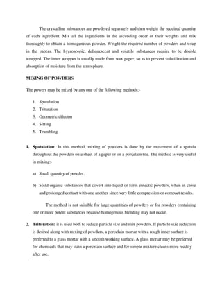 The crystalline substances are powdered separately and then weight the required quantity
of each ingredient. Mix all the ingredients in the ascending order of their weights and mix
thoroughly to obtain a homogeneous powder. Weight the required number of powders and wrap
in the papers. The hygroscopic, deliquescent and volatile substances require to be double
wrapped. The inner wrapper is usually made from wax paper, so as to prevent volatilization and
absorption of moisture from the atmosphere.
MIXING OF POWDERS
The powers may be mixed by any one of the following methods:-
1. Spatulation
2. Trituration
3. Geometric dilution
4. Sifting
5. Trumbling
1. Spatulation: In this method, mixing of powders is done by the movement of a spatula
throughout the powders on a sheet of a paper or on a porcelain tile. The method is very useful
in mixing:-
a) Small quantity of powder.
b) Soild organic substances that covert into liquid or form eutectic powders, when in close
and prolonged contact with one another since very little compression or compact results.
The method is not suitable for large quantities of powders or for powders containing
one or more potent substances because homogenous blending may not occur.
2. Trituration: it is used both to reduce particle size and mix powders. If particle size reduction
is desired along with mixing of powders, a porcelain mortar with a rough inner surface is
preferred to a glass mortar with a smooth working surface. A glass mortar may be preferred
for chemicals that may stain a porcelain surface and for simple mixture cleans more readily
after use.
 