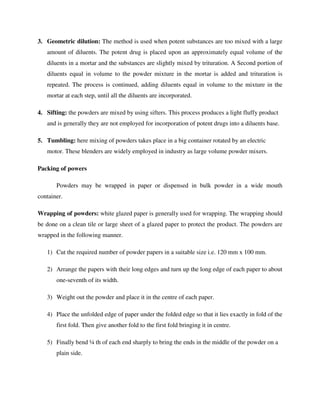 3. Geometric dilution: The method is used when potent substances are too mixed with a large
amount of diluents. The potent drug is placed upon an approximately equal volume of the
diluents in a mortar and the substances are slightly mixed by trituration. A Second portion of
diluents equal in volume to the powder mixture in the mortar is added and trituration is
repeated. The process is continued, adding diluents equal in volume to the mixture in the
mortar at each step, until all the diluents are incorporated.
4. Sifting: the powders are mixed by using sifters. This process produces a light fluffy product
and is generally they are not employed for incorporation of potent drugs into a diluents base.
5. Tumbling: here mixing of powders takes place in a big container rotated by an electric
motor. These blenders are widely employed in industry as large volume powder mixers.
Packing of powers
Powders may be wrapped in paper or dispensed in bulk powder in a wide mouth
container.
Wrapping of powders: white glazed paper is generally used for wrapping. The wrapping should
be done on a clean tile or large sheet of a glazed paper to protect the product. The powders are
wrapped in the following manner.
1) Cut the required number of powder papers in a suitable size i.e. 120 mm x 100 mm.
2) Arrange the papers with their long edges and turn up the long edge of each paper to about
one-seventh of its width.
3) Weight out the powder and place it in the centre of each paper.
4) Place the unfolded edge of paper under the folded edge so that it lies exactly in fold of the
first fold. Then give another fold to the first fold bringing it in centre.
5) Finally bend ¼ th of each end sharply to bring the ends in the middle of the powder on a
plain side.
 