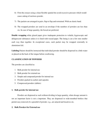 6) Firm the creases using a clean flexible spatula but avoid excessive pressure which would
cause caking of encloses powder.
7) The packets are arranged in pairs, flap to flap and restrained. With an elastic band.
8) The wrapped powders are send in an envelope if the numbers of powders are less than
six. In case of large quantity, the boxed are preferred.
Double wrapping white glazed paper gives inadequate protection to volatile, hygroscopic and
deliquescent substances unless it is lined with waxed paper. The lining is cut a few mm smaller
each way than together. In exceptional cases, each packet may be wrapped externally in
aluminium foil.
Labeling Patient should be instructed that individual powder should be dispersed in a little water
or placed on the back of the tongue before swallowing.
CLASSIFICATION OF POWDERS
The powders are classified as
1. Bulk powder for internal use
2. Bulk powder for external use
3. Simple and compound powder for internal use
4. Powders packed in cachets and capsules
5. Compressed powders (tablets)
1. Bulk powder for internal use
Powders are dispensed as such without dividing in large quantity, when dosage amount is
not an important factor is not a important. They are dispensed in wide-mouthed bottless that
permit easy removed of a spoonful of powder. e.g., are antacid and laxatives etc.
2. Bulk Powders for External use
 