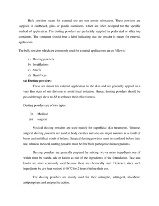 Bulk powders meant for external use are non potent substances. These powders are
supplied in cardboard, glass or plastic containers, which are often designed for the specific
method of application. The dusting powders are preferably supplied in perforated or sifter top
containers. The container should bear a label indicating that the powder is meant for external
application.
The bulk powders which are commonly used for external applications are as follows:-
a) Dusting powders
b) Insufflations
c) Snuffs
d) Dentifrices
(a) Dusting powders:
These are meant for external application to the skin and are generally applied in a
very fine state of sub division to avoid local irritation. Hence, dusting powders should be
passed through sieve no.85 to enhance their effectiveness.
Dusting powders are of two types:
(i) Medical
(ii) surgical
Medical dusting powders are used mainly for superficial skin treatments. Whereas
surgical dusting powders are used in body cavities and also on major wounds as a result of
burns and umbilical cords of infants. Surgical dusting powders must be sterilized before their
use, whereas medical dusting powders must be free from pathogenic microorganisms.
Dusting powders are generally prepared by mixing two or more ingredients one of
which must be starch, talc or kaolin as one of the ingredients of the formulation. Talc and
kaolin are more commonly used because these are chemically inert. However, since such
ingredients by dry heat method (160 o
C for 2 hours) before their use.
The dusting powders are mainly used for their antiseptic, astringent, absorbent,
antiperspirant and antipruritic action.
 