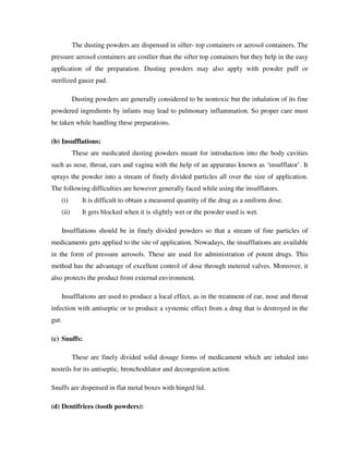 The dusting powders are dispensed in sifter- top containers or aerosol containers. The
pressure aerosol containers are costlier than the sifter top containers but they help in the easy
application of the preparation. Dusting powders may also apply with powder puff or
sterilized gauze pad.
Dusting powders are generally considered to be nontoxic but the inhalation of its fine
powdered ingredients by infants may lead to pulmonary inflammation. So proper care must
be taken while handling these preparations.
(b) Insufflations:
These are medicated dusting powders meant for introduction into the body cavities
such as nose, throat, ears and vagina with the help of an apparatus known as ‘insufflator’. It
sprays the powder into a stream of finely divided particles all over the size of application.
The following difficulties are however generally faced while using the insufflators.
(i) It is difficult to obtain a measured quantity of the drug as a uniform dose.
(ii) It gets blocked when it is slightly wet or the powder used is wet.
Insufflations should be in finely divided powders so that a stream of fine particles of
medicaments gets applied to the site of application. Nowadays, the insufflations are available
in the form of pressure aerosols. These are used for administration of potent drugs. This
method has the advantage of excellent control of dose through metered valves. Moreover, it
also protects the product from external environment.
Insufflations are used to produce a local effect, as in the treatment of ear, nose and throat
infection with antiseptic or to produce a systemic effect from a drug that is destroyed in the
gut.
(c) Snuffs:
These are finely divided solid dosage forms of medicament which are inhaled into
nostrils for its antiseptic, bronchodilator and decongestion action.
Snuffs are dispensed in flat metal boxes with hinged lid.
(d) Dentifrices (tooth powders):
 