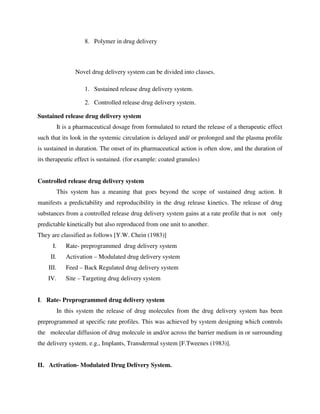 8. Polymer in drug delivery
Novel drug delivery system can be divided into classes.
1. Sustained release drug delivery system.
2. Controlled release drug delivery system.
Sustained release drug delivery system
It is a pharmaceutical dosage from formulated to retard the release of a therapeutic effect
such that its look in the systemic circulation is delayed and/ or prolonged and the plasma profile
is sustained in duration. The onset of its pharmaceutical action is often slow, and the duration of
its therapeutic effect is sustained. (for example: coated granules)
Controlled release drug delivery system
This system has a meaning that goes beyond the scope of sustained drug action. It
manifests a predictability and reproducibility in the drug release kinetics. The release of drug
substances from a controlled release drug delivery system gains at a rate profile that is not only
predictable kinetically but also reproduced from one unit to another.
They are classified as follows [Y.W. Chein (1983)]
I. Rate- preprogrammed drug delivery system
II. Activation – Modulated drug delivery system
III. Feed – Back Regulated drug delivery system
IV. Site – Targeting drug delivery system
I. Rate- Preprogrammed drug delivery system
In this system the release of drug molecules from the drug delivery system has been
preprogrammed at specific rate profiles. This was achieved by system designing which controls
the molecular diffusion of drug molecule in and/or across the barrier medium in or surrounding
the delivery system. e.g., Implants, Transdermal system [F.Tweenes (1983)].
II. Activation- Modulated Drug Delivery System.
 