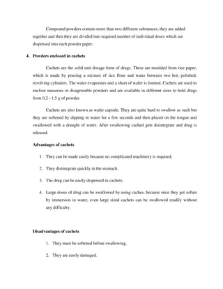 Compound powders contain more than two different substances, they are added
together and then they are divided into required number of individual doses which are
dispensed into each powder paper.
4. Powders enclosed in cachets
Cachets are the solid unit dosage form of drugs. These are moulded from rice paper,
which is made by pouring a mixture of rice flour and water between two hot, polished,
revolving cylinders. The water evaporates and a sheet of wafer is formed. Cachets are used to
enclose nauseous or disagreeable powders and are available in different sizes to hold drugs
from 0.2 - 1.5 g of powder.
Cachets are also known as wafer capsule. They are quite hard to swallow as such but
they are softened by dipping in water for a few seconds and then placed on the tongue and
swallowed with a draught of water. After swallowing cached gets disintegrate and drug is
released.
Advantages of cachets
1. They can be made easily because no complicated machinery is required.
2. They disintegrate quickly in the stomach.
3. The drug can be easily dispensed in cachets.
4. Large doses of drug can be swallowed by using caches, because once they get soften
by immersion in water, even large sized cachets can be swallowed readily without
any difficulty.
Disadvantages of cachets
1. They must be softened before swallowing.
2. They are easily damaged.
 