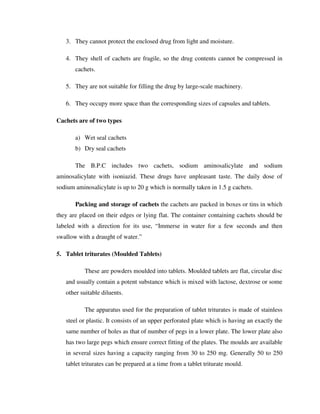 3. They cannot protect the enclosed drug from light and moisture.
4. They shell of cachets are fragile, so the drug contents cannot be compressed in
cachets.
5. They are not suitable for filling the drug by large-scale machinery.
6. They occupy more space than the corresponding sizes of capsules and tablets.
Cachets are of two types
a) Wet seal cachets
b) Dry seal cachets
The B.P.C includes two cachets, sodium aminosalicylate and sodium
aminosalicylate with isoniazid. These drugs have unpleasant taste. The daily dose of
sodium aminosalicylate is up to 20 g which is normally taken in 1.5 g cachets.
Packing and storage of cachets the cachets are packed in boxes or tins in which
they are placed on their edges or lying flat. The container containing cachets should be
labeled with a direction for its use, “Immerse in water for a few seconds and then
swallow with a draught of water.”
5. Tablet triturates (Moulded Tablets)
These are powders moulded into tablets. Moulded tablets are flat, circular disc
and usually contain a potent substance which is mixed with lactose, dextrose or some
other suitable diluents.
The apparatus used for the preparation of tablet triturates is made of stainless
steel or plastic. It consists of an upper perforated plate which is having an exactly the
same number of holes as that of number of pegs in a lower plate. The lower plate also
has two large pegs which ensure correct fitting of the plates. The moulds are available
in several sizes having a capacity ranging from 30 to 250 mg. Generally 50 to 250
tablet triturates can be prepared at a time from a tablet triturate mould.
 