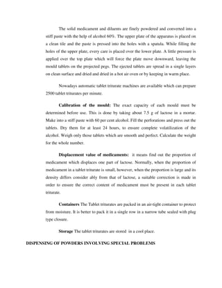 The solid medicament and diluents are finely powdered and converted into a
stiff paste with the help of alcohol 60%. The upper plate of the apparatus is placed on
a clean tile and the paste is pressed into the holes with a spatula. While filling the
holes of the upper plate, every care is placed over the lower plate. A little pressure is
applied over the top plate which will force the plate move downward, leaving the
mould tablets on the projected pegs. The ejected tablets are spread in a single layers
on clean surface and dried and dried in a hot air oven or by keeping in warm place.
Nowadays automatic tablet triturate machines are available which can prepare
2500 tablet triturates per minute.
Calibration of the mould: The exact capacity of each mould must be
determined before use. This is done by taking about 7.5 g of lactose in a mortar.
Make into a stiff paste with 60 per cent alcohol. Fill the perforations and press out the
tablets. Dry them for at least 24 hours, to ensure complete volatilization of the
alcohol. Weigh only those tablets which are smooth and perfect. Calculate the weight
for the whole number.
Displacement value of medicaments: it means find out the proportion of
medicament which displaces one part of lactose. Normally, when the proportion of
medicament in a tablet triturate is small, however, when the proportion is large and its
density differs consider ably from that of lactose, a suitable correction is made in
order to ensure the correct content of medicament must be present in each tablet
triturate.
Containers The Tablet triturates are packed in an air-tight container to protect
from moisture. It is better to pack it in a single row in a narrow tube sealed with plug
type closure.
Storage The tablet triturates are stored in a cool place.
DISPENSING OF POWDERS INVOLVING SPECIAL PROBLEMS
 