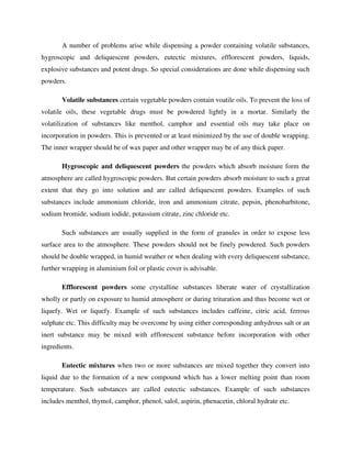 A number of problems arise while dispensing a powder containing volatile substances,
hygroscopic and deliquescent powders, eutectic mixtures, efflorescent powders, liquids,
explosive substances and potent drugs. So special considerations are done while dispensing such
powders.
Volatile substances certain vegetable powders contain voatile oils. To prevent the loss of
volatile oils, these vegetable drugs must be powdered lightly in a mortar. Similarly the
volatilization of substances like menthol, camphor and essential oils may take place on
incorporation in powders. This is prevented or at least minimized by the use of double wrapping.
The inner wrapper should be of wax paper and other wrapper may be of any thick paper.
Hygroscopic and deliquescent powders the powders which absorb moisture form the
atmosphere are called hygroscopic powders. But certain powders absorb moisture to such a great
extent that they go into solution and are called deliquescent powders. Examples of such
substances include ammonium chloride, iron and ammonium citrate, pepsin, phenobarbitone,
sodium bromide, sodium iodide, potassium citrate, zinc chloride etc.
Such substances are usually supplied in the form of granules in order to expose less
surface area to the atmosphere. These powders should not be finely powdered. Such powders
should be double wrapped, in humid weather or when dealing with every deliquescent substance,
further wrapping in aluminium foil or plastic cover is advisable.
Efflorescent powders some crystalline substances liberate water of crystallization
wholly or partly on exposure to humid atmosphere or during trituration and thus become wet or
liquefy. Wet or liquefy. Example of such substances includes caffeine, citric acid, ferrous
sulphate etc. This difficulty may be overcome by using either corresponding anhydrous salt or an
inert substance may be mixed with efflorescent substance before incorporation with other
ingredients.
Eutectic mixtures when two or more substances are mixed together they convert into
liquid due to the formation of a new compound which has a lower melting point than room
temperature. Such substances are called eutectic substances. Example of such substances
includes menthol, thymol, camphor, phenol, salol, aspirin, phenacetin, chloral hydrate etc.
 