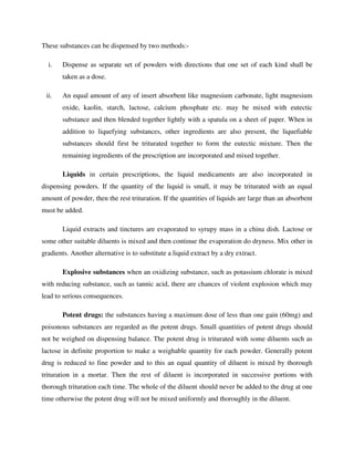 These substances can be dispensed by two methods:-
i. Dispense as separate set of powders with directions that one set of each kind shall be
taken as a dose.
ii. An equal amount of any of insert absorbent like magnesium carbonate, light magnesium
oxide, kaolin, starch, lactose, calcium phosphate etc. may be mixed with eutectic
substance and then blended together lightly with a spatula on a sheet of paper. When in
addition to liquefying substances, other ingredients are also present, the liquefiable
substances should first be triturated together to form the eutectic mixture. Then the
remaining ingredients of the prescription are incorporated and mixed together.
Liquids in certain prescriptions, the liquid medicaments are also incorporated in
dispensing powders. If the quantity of the liquid is small, it may be triturated with an equal
amount of powder, then the rest trituration. If the quantities of liquids are large than an absorbent
must be added.
Liquid extracts and tinctures are evaporated to syrupy mass in a china dish. Lactose or
some other suitable diluents is mixed and then continue the evaporation do dryness. Mix other in
gradients. Another alternative is to substitute a liquid extract by a dry extract.
Explosive substances when an oxidizing substance, such as potassium chlorate is mixed
with reducing substance, such as tannic acid, there are chances of violent explosion which may
lead to serious consequences.
Potent drugs: the substances having a maximum dose of less than one gain (60mg) and
poisonous substances are regarded as the potent drugs. Small quantities of potent drugs should
not be weighed on dispensing balance. The potent drug is triturated with some diluents such as
lactose in definite proportion to make a weighable quantity for each powder. Generally potent
drug is reduced to fine powder and to this an equal quantity of diluent is mixed by thorough
trituration in a mortar. Then the rest of diluent is incorporated in successive portions with
thorough trituration each time. The whole of the diluent should never be added to the drug at one
time otherwise the potent drug will not be mixed uniformly and thoroughly in the diluent.
 