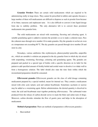 Granular Powders There are certain solid medicaments which are required to be
administering orally in large doses. They cannot be prescribed in tablets and capsules because a
large number of them will medicaments are difficult to dispense as such in powder from because
of its bitter, nauseous and unpleasant taste. It is also difficult to convert it into liquid dosage
form due to stability problem. The only alternative left is to convert these powdered
medicaments into granular form.
The solid medicaments are mixed with sweetening, flavoring and colouring agent. A
suitable granulating agent is added to moisten the powders so as to make a coherent mass. Pass
the coherent mass through sieve number 10 to make granules. Dry the granules in an hot air oven
at a temperature not exceeding 60 o
C. The dry granules are passed through sieve number 20 and
store in a dry
Nowadays, various antibiotics like erythromycin, phenoxymethyl penicillin, ampicillin
etc., which are unstable is solution are prepared in the dry granular from in which dry ids mixed
with suspending, sweetening, flavorings, colouring and granulating agents. The granules are
prepared and packed in a special type of bottles with a specific direction on its label for the
patient to add specified amount of freshly boiled and cooled water to dissolve it or shake well to
from a homogenous solution. The label should also state the time limit within which the
reconstituted preparation should be consumed.
Effervescent granules Effervescent granules are the class of solid dosage containing
medicament prepared by a special method, meant for internal use. They contain a medicament
mixed with citric acid, tartaric acid and sodium bicarbonate. Sometimes saccharin or sucrose
may be added as a sweetening agent. Before administration, the desired quantity is dissolved in
water; the acid and bicarbonate react together producing effervescence. The carbonated water
produced from the release of carbon dioxide serves to mask the bitter and saline taste of drugs.
Moreover, carbon dioxides stimulate the flow of gastric juice and helps in the absorption of
medicament.
Method of preparation: There are methods of preparation o effervescent granules:-
i. Heat method
 