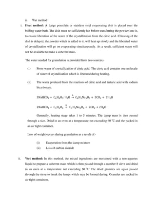ii. Wet method
i. Heat method: A Large porcelain or stainless steel evaporating dish is placed over the
boiling water bath. The dish must be sufficiently hot before transferring the powder into it,
to ensure liberation of the water of the crystallization from the citric acid. If heating of the
dish is delayed, the powder which is added to it, will heat up slowly and the liberated water
of crystallization will go on evaporating simultaneously. As a result, sufficient water will
not be available to make a coherent mass.
The water needed for granulation is provided from two sources;-
(i) From water of crystallization of citric acid. The citric acid contains one molecule
of water of crystallisation which is liberated during heating.
(ii) The water produced from the reactions of citric acid and tartaric acid with sodium
bicarbonate.
3NaHCO +	C H O . H O	
∆
→	C H Na O +	3CO + 	3H O	
2NaHCO +	C H O 	
∆
→		C H Na O +	2CO + 2H O	
Generally, heating stage takes 1 to 5 minutes. The damp mass is then passed
through a size. Dried in an oven at a temperature not exceeding 60 o
C and the packed in
an air tight container.
Loss of weight occurs during granulation as a result of:-
(i) Evaporation from the damp mixture
(ii) Loss of carbon dioxide
ii. Wet method: In this method, the mixed ingredients are moistened with a non-aqueous
liquid to prepare a coherent mass which is then passed through a number 8 sieve and dried
in an oven at a temperature not exceeding 60 o
C The dried granules are again passed
through the sieve to break the lumps which may be formed during. Granules are packed in
air tight containers.
 