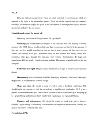 PILLS
Pills are oral unit dosage form. These are small spherical or ovoid masses which are
required to be made at the dispending counter. These are rarely prepared extemporaneously
nowadays. No formulae for pills are given in the latest edition of Indian pharmacopoeia these are
also not prescribed by the physicians.
Essential requirements for a good pill
Following are the essential requirements for a good pill;-
Solubility: pill should readily disintegrate in the intestinal tract. The majority of freshly
prepared pills fulfill this on condition, but once they become dry and hard with the passage of
time, they are less soluble than become dry and hard with the passage of time; they are less
soluble than freshly made pills. Sometimes they are less soluble than freshly made pills.
Sometimes they pass through the intestinal tract without disintegration. In large-scale
manufacture, Pills are usually coated with sugar and talc. The coating is possible only on dry and
hard pills.
Uniformity in weight: The pills should be uniform in weight in order to ensure accurate
dosage
Homogeneity: the medicament should be thoroughly and evenly distributed thoroughly
the pill mass in order to ensure accurate dosage.
Shape and size: pills should e round or oval in order to facilitate swallowing. Pills
should not be too large or too mall for convenience in handling and swallowing. B.P.C gives a
general recommendation hat pills should not be less than 3 mm in diameter for pills weighing up
to 1 grain (60 mg) and not more than 8 mm for pills weighing an out 5 grains (300 mg).
Elegance and tastelessness: pills should be coated to mask taste and to improve
elegance. Sugar coating or varnishing does not delay disintegration because these coatings are
quickly washed off is the intestinal tract.
Formulation of Pills
 