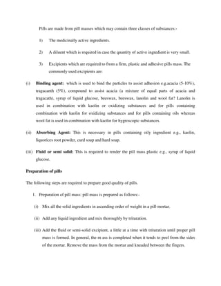 Pills are made from pill masses which may contain three classes of substances:-
1) The medicinally active ingredients.
2) A diluent which is required in case the quantity of active ingredient is very small.
3) Excipients which are required to from a firm, plastic and adhesive pills mass. The
commonly used excipients are:
(i) Binding agent: which is used to bind the particles to assist adhesion e.g.acacia (5-10%),
tragacanth (5%), compound to assist acacia (a mixture of equal parts of acacia and
tragacath), syrup of liquid glucose, beeswax, beeswax, lanolin and wool fat? Lanolin is
used in combination with kaolin or oxidizing substances and for pills containing
combination with kaolin for oxidizing substances and for pills containing oils whereas
wool fat is used in combination with kaolin for hygroscopic substances.
(ii) Absorbing Agent: This is necessary in pills containing oily ingredient e.g., kaolin,
liquorices root powder, curd soap and hard soap.
(iii) Fluid or semi solid: This is required to render the pill mass plastic e.g., syrup of liquid
glucose.
Preparation of pills
The following steps are required to prepare good quality of pills.
1. Preparation of pill mass: pill mass is prepared as follows:-
(i) Mix all the solid ingredients in ascending order of weight in a pill-mortar.
(ii) Add any liquid ingredient and mix thoroughly by trituration.
(iii) Add the fluid or semi-solid excipient, a little at a time with trituration until proper pill
mass is formed. In general, the m ass is completed when it tends to peel from the sides
of the mortar. Remove the mass from the mortar and kneaded between the fingers.
 