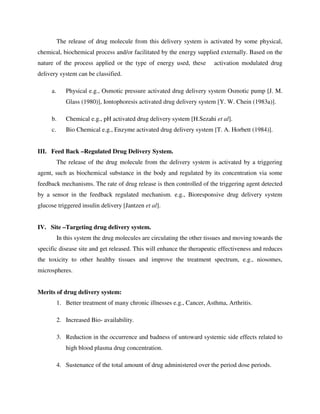 The release of drug molecule from this delivery system is activated by some physical,
chemical, biochemical process and/or facilitated by the energy supplied externally. Based on the
nature of the process applied or the type of energy used, these activation modulated drug
delivery system can be classified.
a. Physical e.g., Osmotic pressure activated drug delivery system Osmotic pump [J. M.
Glass (1980)], Iontophoresis activated drug delivery system [Y. W. Chein (1983a)].
b. Chemical e.g., pH activated drug delivery system [H.Sezahi et al].
c. Bio Chemical e.g., Enzyme activated drug delivery system [T. A. Horbett (1984)].
III. Feed Back –Regulated Drug Delivery System.
The release of the drug molecule from the delivery system is activated by a triggering
agent, such as biochemical substance in the body and regulated by its concentration via some
feedback mechanisms. The rate of drug release is then controlled of the triggering agent detected
by a sensor in the feedback regulated mechanism. e.g., Bioresponsive drug delivery system
glucose triggered insulin delivery [Jantzen et al].
IV. Site –Targeting drug delivery system.
In this system the drug molecules are circulating the other tissues and moving towards the
specific disease site and get released. This will enhance the therapeutic effectiveness and reduces
the toxicity to other healthy tissues and improve the treatment spectrum, e.g., niosomes,
microspheres.
Merits of drug delivery system:
1. Better treatment of many chronic illnesses e.g., Cancer, Asthma, Arthritis.
2. Increased Bio- availability.
3. Reduction in the occurrence and badness of untoward systemic side effects related to
high blood plasma drug concentration.
4. Sustenance of the total amount of drug administered over the period dose periods.
 