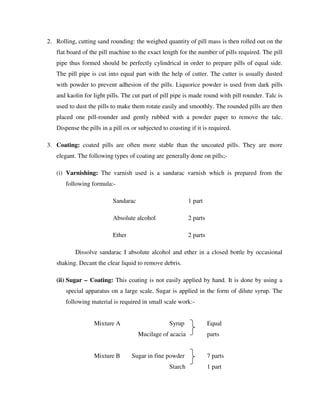 2. Rolling, cutting sand rounding: the weighed quantity of pill mass is then rolled out on the
flat board of the pill machine to the exact length for the number of pills required. The pill
pipe thus formed should be perfectly cylindrical in order to prepare pills of equal side.
The pill pipe is cut into equal part with the help of cutter. The cutter is usually dusted
with powder to prevent adhesion of the pills. Liquorice powder is used from dark pills
and kaolin for light pills. The cut part of pill pipe is made round with pill rounder. Talc is
used to dust the pills to make them rotate easily and smoothly. The rounded pills are then
placed one pill-rounder and gently rubbed with a powder paper to remove the talc.
Dispense the pills in a pill ox or subjected to coasting if it is required.
3. Coating: coated pills are often more stable than the uncoated pills. They are more
elegant. The following types of coating are generally done on pills;-
(i) Varnishing: The varnish used is a sandarac varnish which is prepared from the
following formula:-
Sandarac 1 part
Absolute alcohol 2 parts
Ether 2 parts
Dissolve sandarac I absolute alcohol and ether in a closed bottle by occasional
shaking. Decant the clear liquid to remove debris.
(ii) Sugar – Coating: This coating is not easily applied by hand. It is done by using a
special apparatus on a large scale. Sugar is applied in the form of dilute syrup. The
following material is required in small scale work:-
Mixture A Syrup Equal
Mucilage of acacia parts
Mixture B Sugar in fine powder 7 parts
Starch 1 part
 