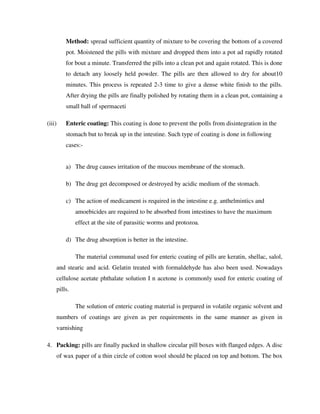 Method: spread sufficient quantity of mixture to be covering the bottom of a covered
pot. Moistened the pills with mixture and dropped them into a pot ad rapidly rotated
for bout a minute. Transferred the pills into a clean pot and again rotated. This is done
to detach any loosely held powder. The pills are then allowed to dry for about10
minutes. This process is repeated 2-3 time to give a dense white finish to the pills.
After drying the pills are finally polished by rotating them in a clean pot, containing a
small ball of spermaceti
(iii) Enteric coating: This coating is done to prevent the polls from disintegration in the
stomach but to break up in the intestine. Such type of coating is done in following
cases:-
a) The drug causes irritation of the mucous membrane of the stomach.
b) The drug get decomposed or destroyed by acidic medium of the stomach.
c) The action of medicament is required in the intestine e.g. anthelmintics and
amoebicides are required to be absorbed from intestines to have the maximum
effect at the site of parasitic worms and protozoa.
d) The drug absorption is better in the intestine.
The material communal used for enteric coating of pills are keratin, shellac, salol,
and stearic and acid. Gelatin treated with formaldehyde has also been used. Nowadays
cellulose acetate phthalate solution I n acetone is commonly used for enteric coating of
pills.
The solution of enteric coating material is prepared in volatile organic solvent and
numbers of coatings are given as per requirements in the same manner as given in
varnishing
4. Packing: pills are finally packed in shallow circular pill boxes with flanged edges. A disc
of wax paper of a thin circle of cotton wool should be placed on top and bottom. The box
 