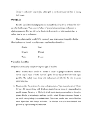 should be sufficiently large to take all the pills in one layer to prevent them in lousing
their shape.
PASTILLES
Pastilles are solid medicated preparations intended to dissolve slowly in the mouth. They
are softer that lozenges. They consist of a base of glycogelatin containing a medicament in
solution suspension. They are allowed to dissolve to dissolve slowly in the mouth to have a
prolong local ac ion of medicament
Glycogelatin pastille base B.P.C is commonly used for preparing the pastilles. But the
following improved formula is used to prepare pastilles of good qualities:-
Gelatin 1part
Glycerin 2 ½ part
Water 2½ part
Preparation of pastilles
The pastilles are made by using following two types of moulds:-
1. Metal moulds: These consist of a number of saucer –shaped pieces of metal fixed on a
saucer- shaped pieces of metal fixed on a plate. The cavities are lubricated with liquid
paraffin. The melted bases along with medicament are filled to the brim to ensure
uniformity size.
2. Starch moulds: These are used in large-scale preparation. Trays measuring about 0.6 m x
0.9 m x 50 mm are fitted with dried are attached several rows of vulcanized rubber
pastille shapes. Each tray is filled with dried starch starch corresponding to the rubber
shapes. The lid is pressed down and then carefully raised. The depressions are formed in
the starch corresponding to the rubber shapes. The melted pastille mass is then filled into
these depressions and allowed to harden. The adherent starch is then removed from
pastilles by rapid washing and then dried.
 
