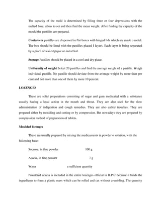 The capacity of the mold is determined by filling three or four depressions with the
melted base, allow to set and then find the mean weight. After finding the capacity of the
mould the pastilles are prepared.
Containers pastilles are dispensed in flat boxes with hinged lids which are made o metal.
The box should be lined with the pastilles placed I layers. Each layer is being separated
by a piece of waxed paper or metal foil.
Storage Pastilles should be placed in a cool and dry place.
Uniformity of weight Select 20 pastilles and find the average weight of a pastille. Weigh
individual pastille. No pastille should deviate from the average weight by more than per
cent and not more than one of them by more 10 percent.
LOZENGES
These are solid preparations consisting of sugar and gum medicated with a substance
usually having a local action in the mouth and throat. They are also used for the slow
administration of indigestion and cough remedies. They are also called trouches. They are
prepared either by moulding and cutting or by compression. But nowadays they are prepared by
compression method of preparation of tablets.
Moulded lozenges
These are usually prepared by mixing the medicaments in powder o solution, with the
following base:
Sucrose, in fine powder 100 g
Acacia, in fine powder 7 g
Water a sufficient quantity
Powdered acacia is included in the entire lozenges official in B.P.C because it binds the
ingredients to form a plastic mass which can be rolled and cut without crumbling. The quantity
 