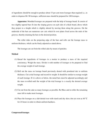 of ingredients should be enough to produce about 15 per cent more lozenges than required i.e., in
order to dispense 80- 90 lozenges, sufficient mass should be prepared for 100 lozenges.
Apparatus: Moulded lozenges are prepared with the help of lozenge board. It consist of
two slightly tapered bars fit into the sloping groove on each side of a thick board, above which
they project to a height which is slightly altered by moving them along the grooves. On the
underside of the bars are numerous saw cuts which fit over plates fixed across the ends of the
grooves, thereby retaining the bars in the desired position.
The roller rides on the projecting edge of the bars and rolls out the lozenge mass to
uniform thickness, which can be finely adjusted as stated above.
The lozenges are cut from the rolled cake by means of punches.
Method
(1) Knead the ingredients of lozenges in a mortar to produce a mass of the required
consistency. Weigh the mass. Divide it with number of lozenges to be prepared to find
the average weight of each lozenge.
(2) Roll out the mass on lozenge board previously dusted with powdered talc to uniform
thickness. Cut a trial lozenge and record its weight. It should be similar to average weight
of each lozenge. If it is above or below, the metal bars must be adjusted accordingly and
the mass re-rolled until the weight of the trial lozenge is e exactly the desired average
weight.
(3) Cut out from the cake as many lozenges as possible. Re-Mass and re-roller the remaining
mass left to make more lozenges.
(4) Place the lozenges on a slab dusted over with starch and dry skin a hot air oven at 40 o
C
for 24 hours in order to obtain uniform hardness.
Compressed lozenges
 