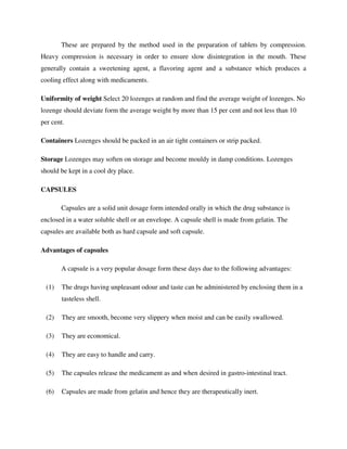 These are prepared by the method used in the preparation of tablets by compression.
Heavy compression is necessary in order to ensure slow disintegration in the mouth. These
generally contain a sweetening agent, a flavoring agent and a substance which produces a
cooling effect along with medicaments.
Uniformity of weight Select 20 lozenges at random and find the average weight of lozenges. No
lozenge should deviate form the average weight by more than 15 per cent and not less than 10
per cent.
Containers Lozenges should be packed in an air tight containers or strip packed.
Storage Lozenges may soften on storage and become mouldy in damp conditions. Lozenges
should be kept in a cool dry place.
CAPSULES
Capsules are a solid unit dosage form intended orally in which the drug substance is
enclosed in a water soluble shell or an envelope. A capsule shell is made from gelatin. The
capsules are available both as hard capsule and soft capsule.
Advantages of capsules
A capsule is a very popular dosage form these days due to the following advantages:
(1) The drugs having unpleasant odour and taste can be administered by enclosing them in a
tasteless shell.
(2) They are smooth, become very slippery when moist and can be easily swallowed.
(3) They are economical.
(4) They are easy to handle and carry.
(5) The capsules release the medicament as and when desired in gastro-intestinal tract.
(6) Capsules are made from gelatin and hence they are therapeutically inert.
 