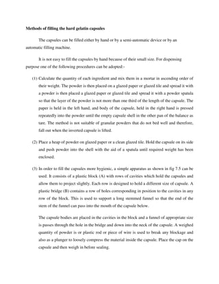 Methods of filling the hard gelatin capsules
The capsules can be filled either by hand or by a semi-automatic device or by an
automatic filling machine.
It is not easy to fill the capsules by hand because of their small size. For dispensing
purpose one of the following procedures can be adopted:-
(1) Calculate the quantity of each ingredient and mix them in a mortar in ascending order of
their weight. The powder is then placed on a glazed paper or glazed tile and spread it with
a powder is then placed a glazed paper or glazed tile and spread it with a powder spatula
so that the layer of the powder is not more than one third of the length of the capsule. The
paper is held in the left hand, and body of the capsule, held in the right hand is pressed
repeatedly into the powder until the empty capsule shell in the other pan of the balance as
tare. The method is not suitable of granular powders that do not bed well and therefore,
fall out when the inverted capsule is lifted.
(2) Place a heap of powder on glazed paper or a clean glazed tile. Hold the capsule on its side
and push powder into the shell with the aid of a spatula until required weight has been
enclosed.
(3) In order to fill the capsules more hygienic, a simple apparatus as shown in fig 7.5 can be
used. It consists of a plastic block (A) with rows of cavities which hold the capsules and
allow them to project slightly. Each row is designed to hold a different size of capsule. A
plastic bridge (B) contains a row of holes corresponding in position to the cavities in any
row of the block. This is used to support a long stemmed funnel so that the end of the
stem of the funnel can pass into the mouth of the capsule below.
The capsule bodies are placed in the cavities in the block and a funnel of appropriate size
is passes through the hole in the bridge and down into the neck of the capsule. A weighed
quantity of powder is or plastic rod or piece of wire is used to break any blockage and
also as a plunger to loosely compress the material inside the capsule. Place the cap on the
capsule and then weigh in before sealing.
 