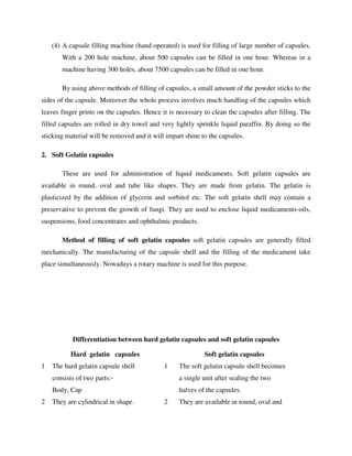 (4) A capsule filling machine (hand operated) is used for filling of large number of capsules.
With a 200 hole machine, about 500 capsules can be filled in one hour. Whereas in a
machine having 300 holes, about 7500 capsules can be filled in one hour.
By using above methods of filling of capsules, a small amount of the powder sticks to the
sides of the capsule. Moreover the whole process involves much handling of the capsules which
leaves finger prints on the capsules. Hence it is necessary to clean the capsules after filling. The
filled capsules are rolled in dry towel and very lightly sprinkle liquid paraffin. By doing so the
sticking material will be removed and it will impart shine to the capsules.
2. Soft Gelatin capsules
These are used for administration of liquid medicaments. Soft gelatin capsules are
available in round, oval and tube like shapes. They are made from gelatin. The gelatin is
plasticized by the addition of glycerin and sorbitol etc. The soft gelatin shell may contain a
preservative to prevent the growth of fungi. They are used to enclose liquid medicaments-oils,
suspensions, food concentrates and ophthalmic products.
Method of filling of soft gelatin capsules soft gelatin capsules are generally filled
mechanically. The manufacturing of the capsule shell and the filling of the medicament take
place simultaneously. Nowadays a rotary machine is used for this purpose.
Differentiation between hard gelatin capsules and soft gelatin capsules
Hard gelatin capsules Soft gelatin capsules
1 The hard gelatin capsule shell
consists of two parts:-
Body, Cap
1 The soft gelatin capsule shell becomes
a single unit after sealing the two
halves of the capsules.
2 They are cylindrical in shape. 2 They are available in round, oval and
 