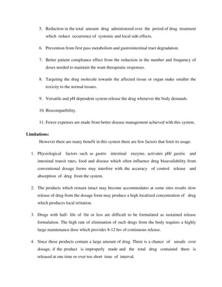 5. Reduction in the total amount drug administered over the period of drug treatment
which reduce occurrence of systemic and local side effects.
6. Prevention from first pass metabolism and gastrointestinal tract degradation.
7. Better patient compliance effect from the reduction in the number and frequency of
doses needed to maintain the want therapeutic responses.
8. Targeting the drug molecule towards the affected tissue or organ make smaller the
toxicity to the normal tissues.
9. Versatile and pH dependent system release the drug whenever the body demands.
10. Biocompatibility.
11. Fewer expenses are made from better disease management achieved with this system.
Limitations:
However there are many benefit in this system there are few factors that limit its usage.
1. Physiological factors such as gastro intestinal enzyme, activates pH/ gastric and
intestinal transit rates, food and disease which often influence drug bioavailability from
conventional dosage forms may interfere with the accuracy of control release and
absorption of drug from the system.
2. The products which remain intact may become accommodates at some sites results slow
release of drug from the dosage form may produce a high localized concentration of drug
which produces local irritation.
3. Drugs with half- life of 1hr or less are difficult to be formulated as sustained release
formulation. The high rate of elimination of such drugs from the body requires a highly
large maintenance dose which provides 8-12 hrs of continuous release.
4. Since these products contain a large amount of drug. There is a chance of unsafe over
dosage, if the product is improperly made and the total drug contained there is
released at one time or over too short time of interval.
 