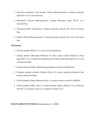 3. Sensoform tooth-paste with formalin (Warren Pharmaceuticals’): contains potassium
nitrate B.P. 5% in a flavoured base.
4. Senosdent-K (Warren Pharmaceuticals): contains Potassium nitrate B.P.5% in a
flavoured base.
5. Thermoseal (IPCA Laboratories): Contains Strontium chloride 10% w/w in favoured
base.
6. Senolin (Warren Pharmaceuticals): Contains Strontium chloride 10% w/w in flavoured
base.
(D)Granules
1. Protinex granules (Pfizer): it is a multi-vitamin preparation.
2. Antepar granules [Burroughs Wellcome (I)]: Each sachet contains Piperazine citrate
equivalent to 4.5 g of Piperzine hezahydrate and Calcium sennoside equivalent to 12 mg
of Sennoside A&B.
3. Protinex granules (Pfizer): Multivitamin preparation with protein hydrolysate.
4. Protinules granules (Alembic Chemical Works Co) contain partially predigested milk
proteins and multivitamins.
5. Calcirol granules (Cadila Pharmaceuticals): 1 g sachet contains vitamin D3 60,000 IU.
6. Electral granules (FDC): each 35 g sachet contains Sodium chloride 1.25 g, Potassium
chloride 1.5 g, Sodium citrate 2.9 g, Anhydrous dextrose 27 g.
BIOAVALIBILITY OF DRUGS [Sampathkumar, K.; (2008)]
 
