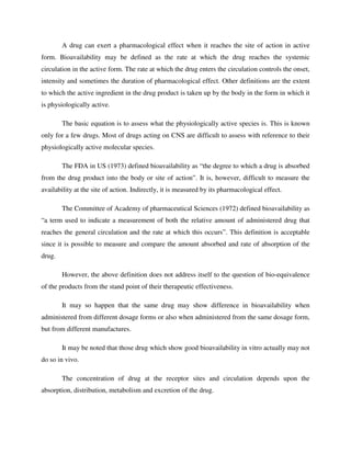 A drug can exert a pharmacological effect when it reaches the site of action in active
form. Bioavailability may be defined as the rate at which the drug reaches the systemic
circulation in the active form. The rate at which the drug enters the circulation controls the onset,
intensity and sometimes the duration of pharmacological effect. Other definitions are the extent
to which the active ingredient in the drug product is taken up by the body in the form in which it
is physiologically active.
The basic equation is to assess what the physiologically active species is. This is known
only for a few drugs. Most of drugs acting on CNS are difficult to assess with reference to their
physiologically active molecular species.
The FDA in US (1973) defined bioavailability as “the degree to which a drug is absorbed
from the drug product into the body or site of action”. It is, however, difficult to measure the
availability at the site of action. Indirectly, it is measured by its pharmacological effect.
The Committee of Academy of pharmaceutical Sciences (1972) defined bioavailability as
“a term used to indicate a measurement of both the relative amount of administered drug that
reaches the general circulation and the rate at which this occurs”. This definition is acceptable
since it is possible to measure and compare the amount absorbed and rate of absorption of the
drug.
However, the above definition does not address itself to the question of bio-equivalence
of the products from the stand point of their therapeutic effectiveness.
It may so happen that the same drug may show difference in bioavailability when
administered from different dosage forms or also when administered from the same dosage form,
but from different manufactures.
It may be noted that those drug which show good bioavailability in vitro actually may not
do so in vivo.
The concentration of drug at the receptor sites and circulation depends upon the
absorption, distribution, metabolism and excretion of the drug.
 