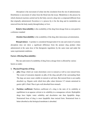 Absorption is the movement of solute into the circulation from the site of administration.
Distribution is movement of solute from the blood into the tissue. Metabolism is the process by
which chemical reactions carried out by the body convert a drug into a compound different from
that originally administered. Excretion is t e process by w hic the drug and its metabolites are
removed from the body mainly through kidney or liver.
Relative bioavailability is the availability of the drug from dosage from as com pared to
a reference standard
Absolute bioavailability is the availability of the drug after intravenous ad ministration.
Bioequivalence: A product is considered bioequivalent if its rate and extent of systemic
absorption does not show a significant difference from the pioneer drug product when
administered at the same dose of the therapeutic ingredient, by the same route and under the
same experimental conditions.
Factors Affecting Bioavailability:
The rate and extent of availability of drug from a dosage form is affected by various
factors as under.
1. Physical Properties of Drug
i. pKa: Drugs which are weak electrolytes exist in ionized as well as non ionised form.
The extent of ionization depends on pKa of the drug and pH of the surrounding fluid.
The dugs are more water soluble in ionized or salt form. But ionized from is not readily
absorbed e.g. Organic acids which have pKa values between 3-7 remain unionised in
gastric (pH 1) fluid. Thus it gets well absorbed from stomach.
ii. Partition coefficient: Partition coefficient of a drug is the ratio of its solubility at
equilibrium in an aqueous solvent to its solubility in a nonaqueous solvent. Hydrophilic
drugs have higher water solubility and dissolution rate than lipophillic drugs.
Nonionised from of drug is more lipophillic than ionized form. Nonionised form is
better absorbed as the biological membrane is absorbed.
 