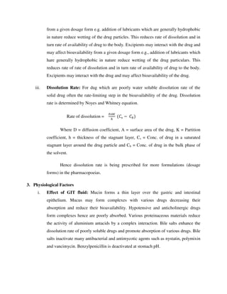 from a given dosage form e.g. addition of lubricants which are generally hydrophobic
in nature reduce wetting of the drug particles. This reduces rate of dissolution and in
turn rate of availability of drug to the body. Excipients may interact with the drug and
may affect bioavailability from a given dosage form e.g., addition of lubricants which
hare generally hydrophobic in nature reduce wetting of the drug particulars. This
reduces rate of rate of dissolution and in turn rate of availability of drug to the body.
Excipients may interact with the drug and may affect bioavailability of the drug.
iii. Dissolution Rate: For dug which are poorly water soluble dissolution rate of the
solid drug often the rate-limiting step in the bioavailability of the drug. Dissolution
rate is determined by Noyes and Whitney equation.
Rate of dissolution = 	( −	 )
Where D = diffusion coefficient, A = surface area of the drug, K = Partition
coefficient, h = thickness of the stagnant layer, Cs = Conc. of drug in a saturated
stagnant layer around the drug particle and Cb = Conc. of drug in the bulk phase of
the solvent.
Hence dissolution rate is being prescribed for more formulations (dosage
forms) in the pharmacopoeias.
3. Physiological Factors
i. Effect of GIT fluid: Mucin forms a thin layer over the gastric and intestinal
epithelium. Mucus may form complexes with various drugs decreasing their
absorption and reduce their bioavailability. Hypotensive and anticholinergic drugs
form complexes hence are poorly absorbed. Various proteinaceous materials reduce
the activity of aluminium antacids by a complex interaction. Bile salts enhance the
dissolution rate of poorly soluble drugs and promote absorption of various drugs. Bile
salts inactivate many antibacterial and antimycotic agents such as nystatin, polymixin
and vancimycin. Benzylpenicillin is deactivated at stomach pH.
 