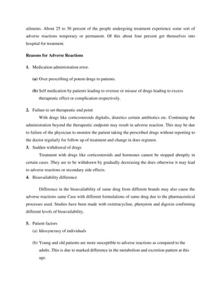 ailments. About 25 to 30 percent of the people undergoing treatment experience some sort of
adverse reactions temporary or permanent. Of this about four percent get themselves into
hospital for treatment.
Reasons for Adverse Reactions
1. Medication administration error.
(a) Over prescribing of potent drugs to patients.
(b) Self medication by patients leading to overuse or misuse of drugs leading to excess
therapeutic effect or complication respectively.
2. Failure to set therapeutic end point
With drugs like corticosteroids digitalis, diuretics certain antibiotics etc. Continuing the
administration beyond the therapeutic endpoint may result in adverse reaction. This may be due
to failure of the physician to monitor the patient taking the prescribed drugs without reporting to
the doctor regularly for follow up of treatment and change in does regimen.
3. Sudden withdrawal of drugs
Treatment with drugs like corticosteroids and hormones cannot be stopped abruptly in
certain cases .They are to be withdrawn by gradually decreasing the does otherwise it may lead
to adverse reactions or secondary side effects.
4. Bioavailability difference
Difference in the bioavailability of same drug from different brands may also cause the
adverse reactions same Case with different formulations of same drug due to the pharmaceutical
processes used. Studies have been made with oxtetracycline, phenytoin and digoxin confirming
different levels of bioavailability.
5. Patient factors
(a) Idiosyncrasy of individuals
(b) Young and old patients are more susceptible to adverse reactions as compared to the
adults .This is due to marked difference in the metabolism and excretion pattern at this
age.
 