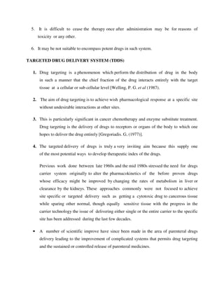 5. It is difficult to cease the therapy once after administration may be for reasons of
toxicity or any other.
6. It may be not suitable to encompass potent drugs in such system.
TARGETED DRUG DELIVERY SYSTEM (TDDS)
1. Drug targeting is a phenomenon which perform the distribution of drug in the body
in such a manner that the chief fraction of the drug interacts entirely with the target
tissue at a cellular or sub cellular level [Welling, P. G. et al (1987).
2. The aim of drug targeting is to achieve wish pharmacological response at a specific site
without undesirable interactions at other sites.
3. This is particularly significant in cancer chemotherapy and enzyme substitute treatment.
Drug targeting is the delivery of drugs to receptors or organs of the body to which one
hopes to deliver the drug entirely [Gregoriadis. G, (1977)].
4. The targeted delivery of drugs is truly a very inviting aim because this supply one
of the most potential ways to develop therapeutic index of the drugs.
Previous work done between late 1960s and the mid 1980s stressed the need for drugs
carrier system originally to alter the pharmacokinetics of the before proven drugs
whose efficacy might be improved by changing the rates of metabolism in liver or
clearance by the kidneys. These approaches commonly were not focused to achieve
site specific or targeted delivery such as getting a cytotoxic drug to cancerous tissue
while sparing other normal, though equally sensitive tissue with the progress in the
carrier technology the issue of delivering either single or the entire carrier to the specific
site has been addressed during the last few decades.
• A number of scientific improve have since been made in the area of parenteral drugs
delivery leading to the improvement of complicated systems that permits drug targeting
and the sustained or controlled release of parenteral medicines.
 