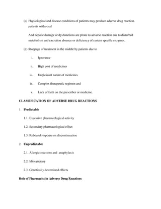 (c) Physiological and disease conditions of patients may produce adverse drug reaction.
patients with renal
And hepatic damage or dysfunctions are prone to adverse reaction due to disturbed
metabolism and excretion absence or deficiency of certain specific enzymes.
(d) Stoppage of treatment in the middle by patients due to
i. Ignorance
ii. High cost of medicines
iii. Unpleasant nature of medicines
iv. Complex therapeutic regimen and
v. Lack of faith on the prescriber or medicine.
CLASSIFICATION OF ADVERSE DRUG REACTIONS
1. Predictable
1.1. Excessive pharmacological activity
1.2. Secondary pharmacological effect
1.3. Rebound response on discontinuation
2. Unpredictable
2.1. Allergic reactions and anaphylaxis
2.2. Idiosyncrasy
2.3. Genetically determined effects
Role of Pharmacist in Adverse Drug Reactions
 