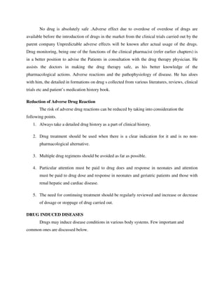 No drug is absolutely safe .Adverse effect due to overdose of overdose of drugs are
available before the introduction of drugs in the market from the clinical trials carried out by the
parent company Unpredictable adverse effects will be known after actual usage of the drugs.
Drug monitoring, being one of the functions of the clinical pharmacist (refer earlier chapters) is
in a better position to advise the Patients in consultation with the drug therapy physician. He
assists the doctors in making the drug therapy safe, as his better knowledge of the
pharmacological actions. Adverse reactions and the pathophysiology of disease. He has aloes
with him, the detailed in formations on drug s collected from various literatures, reviews, clinical
trials etc and patient’s medication history book.
Reduction of Adverse Drug Reaction
The risk of adverse drug reactions can be reduced by taking into consideration the
following points.
1. Always take a detailed drug history as a part of clinical history.
2. Drug treatment should be used when there is a clear indication for it and is no non-
pharmacological alternative.
3. Multiple drug regimens should be avoided as far as possible.
4. Particular attention must be paid to drug does and response in neonates and attention
must be paid to drug dose and response in neonates and geriatric patients and those with
renal hepatic and cardiac disease.
5. The need for continuing treatment should be regularly reviewed and increase or decrease
of dosage or stoppage of drug carried out.
DRUG INDUCED DISEASES
Drugs may induce disease conditions in various body systems. Few important and
common ones are discussed below.
 