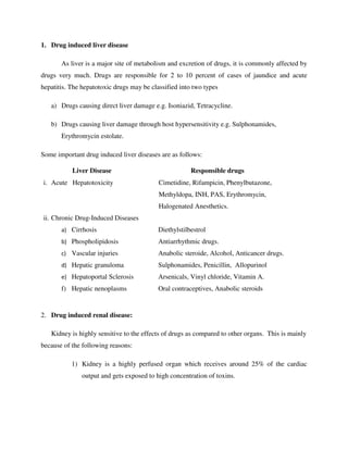 1. Drug induced liver disease
As liver is a major site of metabolism and excretion of drugs, it is commonly affected by
drugs very much. Drugs are responsible for 2 to 10 percent of cases of jaundice and acute
hepatitis. The hepatotoxic drugs may be classified into two types
a) Drugs causing direct liver damage e.g. Isoniazid, Tetracycline.
b) Drugs causing liver damage through host hypersensitivity e.g. Sulphonamides,
Erythromycin estolate.
Some important drug induced liver diseases are as follows:
Liver Disease Responsible drugs
i. Acute Hepatotoxicity Cimetidine, Rifampicin, Phenylbutazone,
Methyldopa, INH, PAS, Erythromycin,
Halogenated Anesthetics.
ii. Chronic Drug-Induced Diseases
a) Cirrhosis
b) Phospholipidosis
c) Vascular injuries
d) Hepatic granuloma
e) Hepatoportal Sclerosis
f) Hepatic nenoplasms
Diethylstilbestrol
Antiarrhythmic drugs.
Anabolic steroide, Alcohol, Anticancer drugs.
Sulphonamides, Penicillin, Allopurinol
Arsenicals, Vinyl chloride, Vitamin A.
Oral contraceptives, Anabolic steroids
2. Drug induced renal disease:
Kidney is highly sensitive to the effects of drugs as compared to other organs. This is mainly
because of the following reasons:
1) Kidney is a highly perfused organ which receives around 25% of the cardiac
output and gets exposed to high concentration of toxins.
 